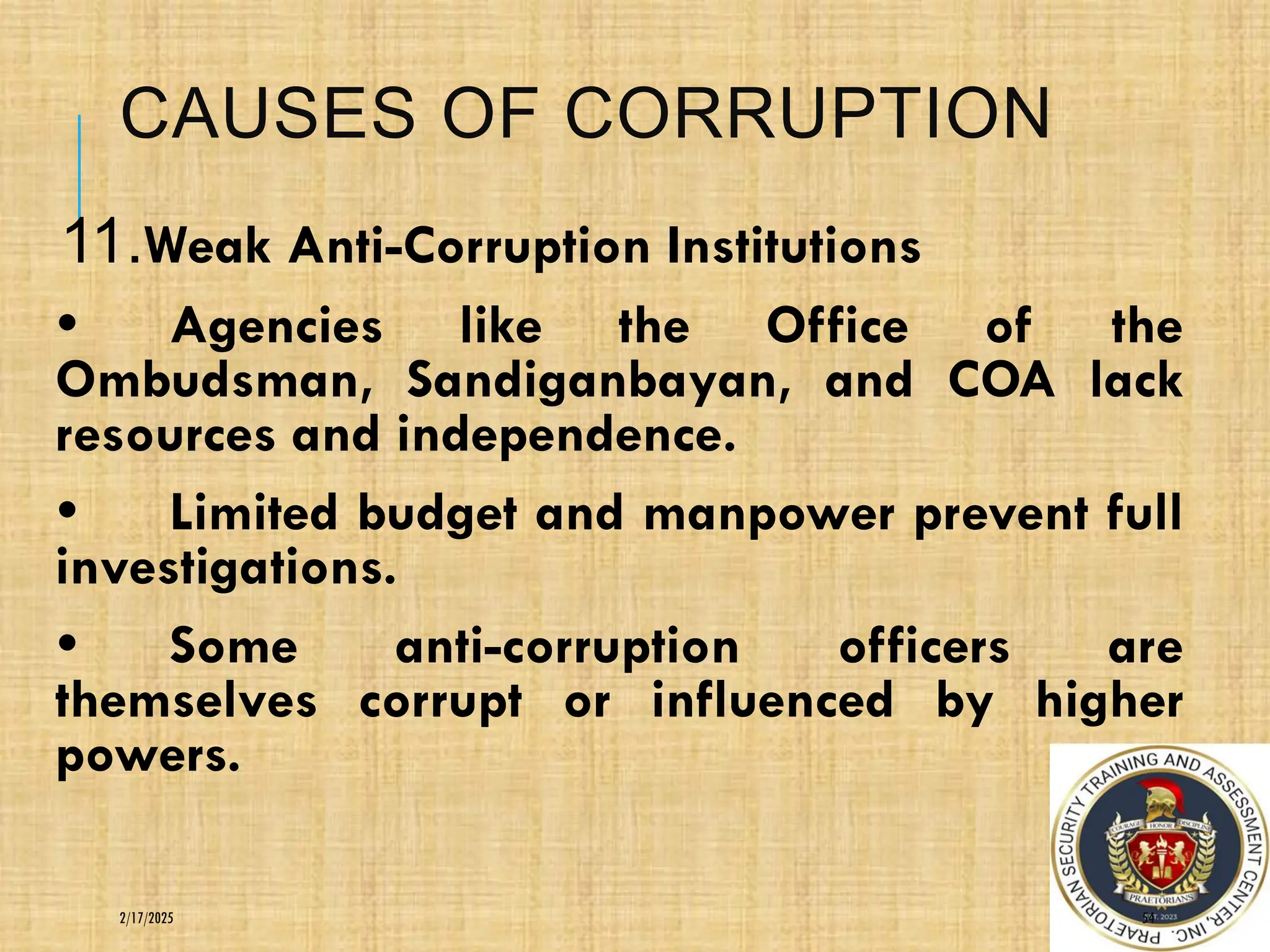 CAUSES OF CORRUPTION
11.Weak Anti-Corruption Institutions
• Agencies like the Office of the
Ombudsman, Sandiganbayan, and COA lack
resources and independence.
• Limited budget and manpower prevent full
investigations.
• Some anti-corruption officers are
themselves corrupt or influenced by higher
powers.
54
2/17/2025
 