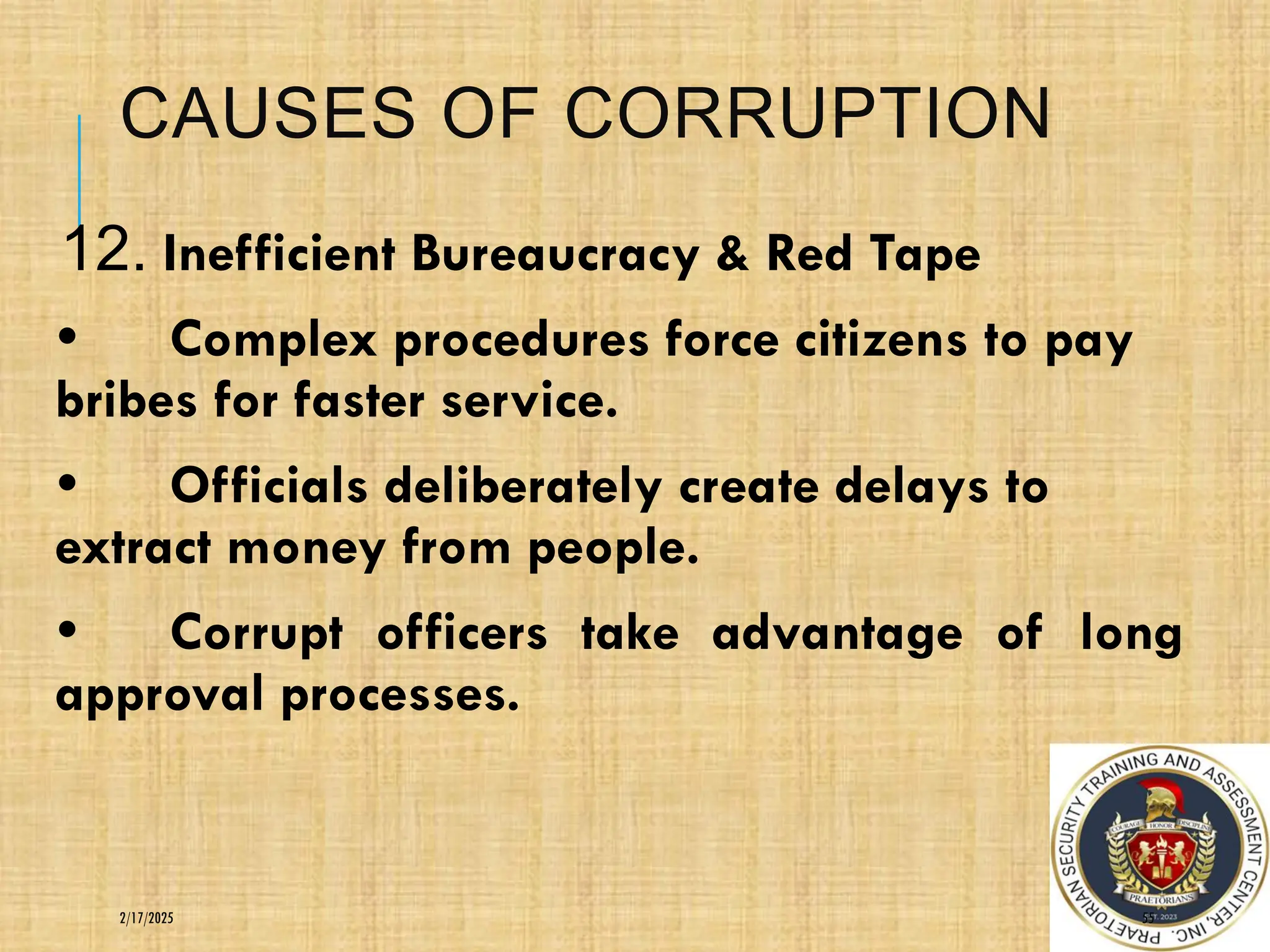 CAUSES OF CORRUPTION
12. Inefficient Bureaucracy & Red Tape
• Complex procedures force citizens to pay
bribes for faster service.
• Officials deliberately create delays to
extract money from people.
• Corrupt officers take advantage of long
approval processes.
55
2/17/2025
 