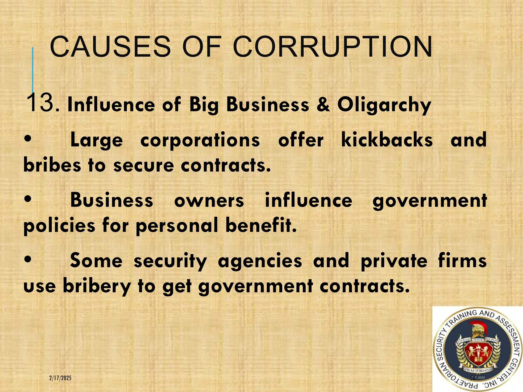 CAUSES OF CORRUPTION
13. Influence of Big Business & Oligarchy
• Large corporations offer kickbacks and
bribes to secure contracts.
• Business owners influence government
policies for personal benefit.
• Some security agencies and private firms
use bribery to get government contracts.
56
2/17/2025
 