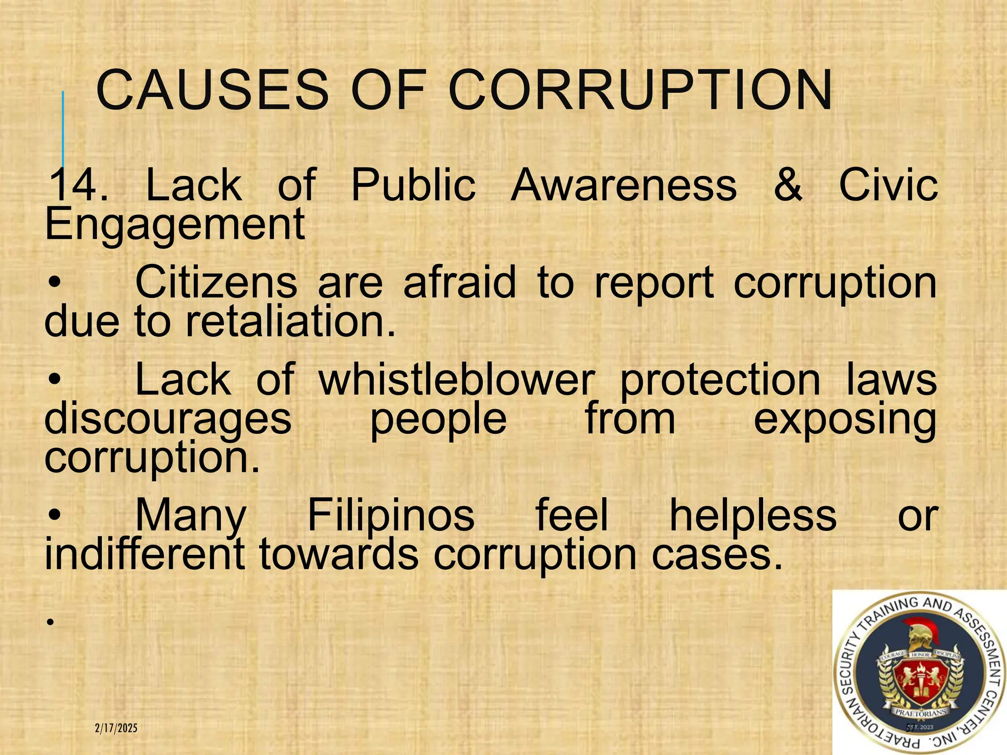 CAUSES OF CORRUPTION
14. Lack of Public Awareness & Civic
Engagement
• Citizens are afraid to report corruption
due to retaliation.
• Lack of whistleblower protection laws
discourages people from exposing
corruption.
• Many Filipinos feel helpless or
indifferent towards corruption cases.
.
57
2/17/2025
 