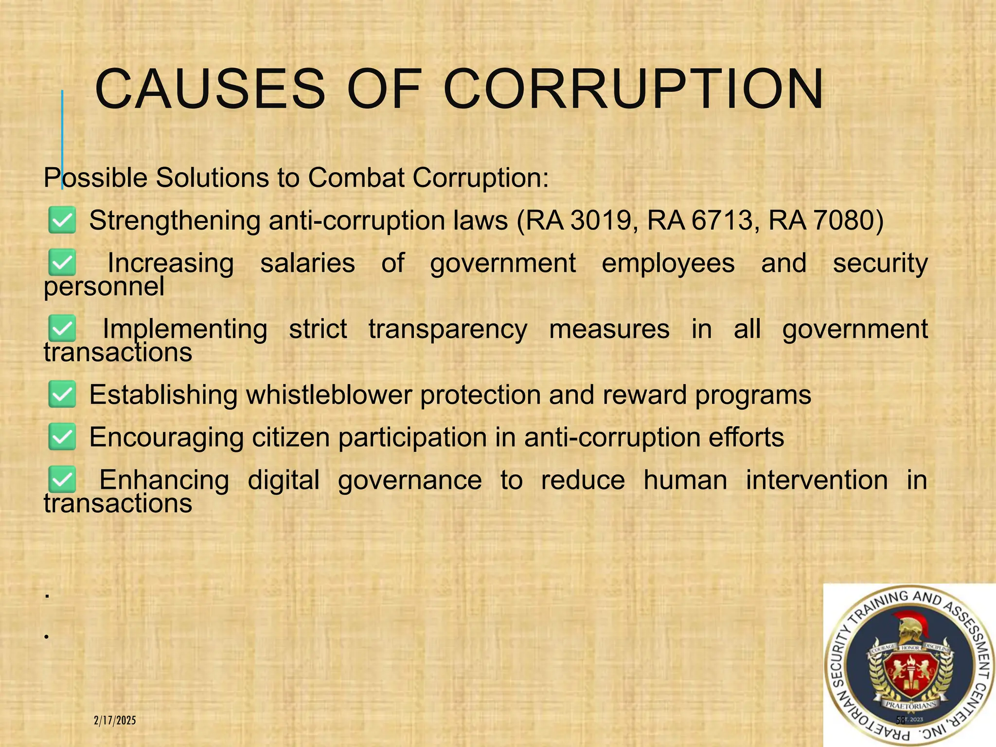 CAUSES OF CORRUPTION
Possible Solutions to Combat Corruption:
Strengthening anti-corruption laws (RA 3019, RA 6713, RA 7080)
Increasing salaries of government employees and security
personnel
Implementing strict transparency measures in all government
transactions
Establishing whistleblower protection and reward programs
Encouraging citizen participation in anti-corruption efforts
Enhancing digital governance to reduce human intervention in
transactions
.
.
58
2/17/2025
 