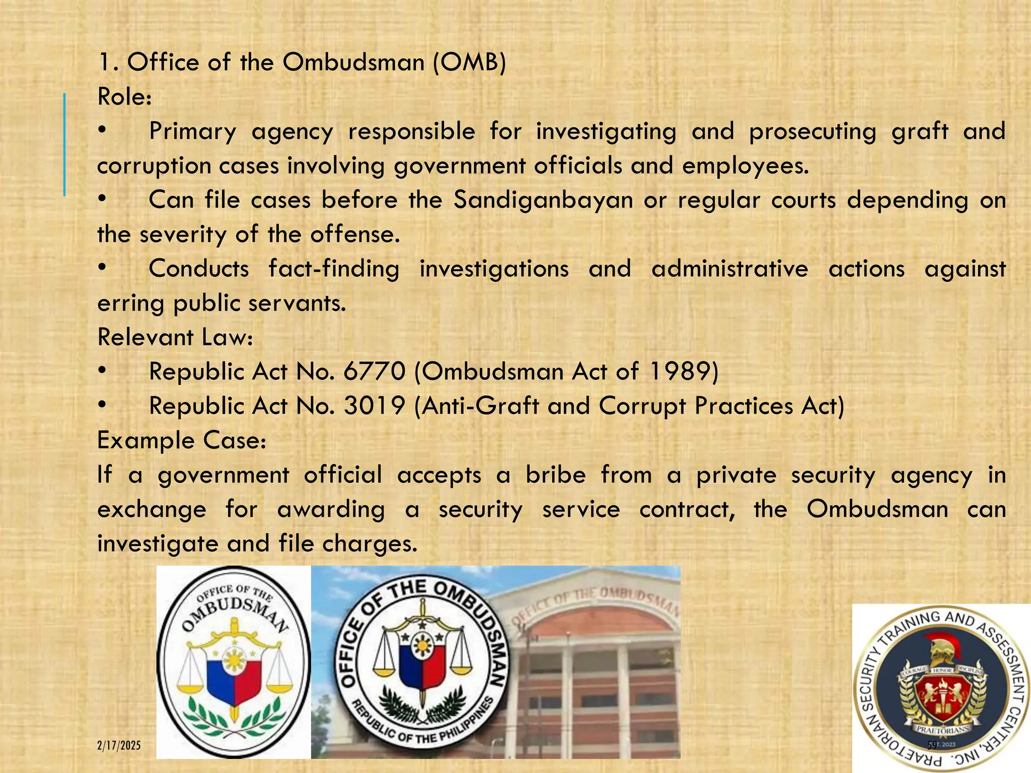 59
2/17/2025
1. Office of the Ombudsman (OMB)
Role:
• Primary agency responsible for investigating and prosecuting graft and
corruption cases involving government officials and employees.
• Can file cases before the Sandiganbayan or regular courts depending on
the severity of the offense.
• Conducts fact-finding investigations and administrative actions against
erring public servants.
Relevant Law:
• Republic Act No. 6770 (Ombudsman Act of 1989)
• Republic Act No. 3019 (Anti-Graft and Corrupt Practices Act)
Example Case:
If a government official accepts a bribe from a private security agency in
exchange for awarding a security service contract, the Ombudsman can
investigate and file charges.
 
