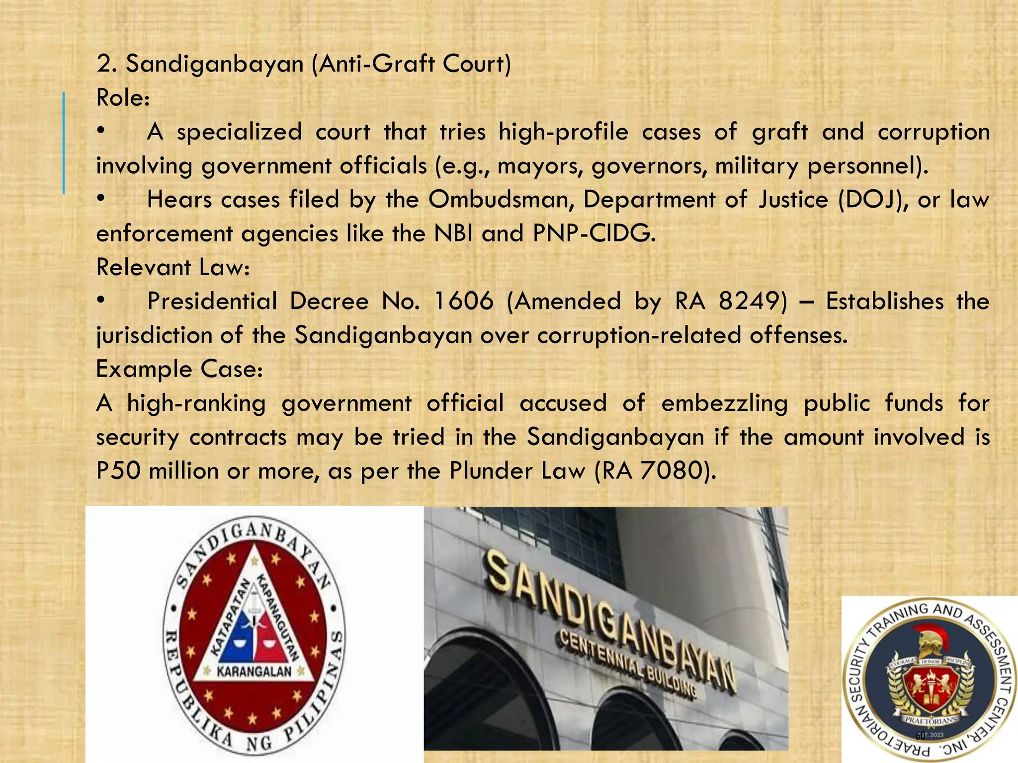 60
2/17/2025
2. Sandiganbayan (Anti-Graft Court)
Role:
• A specialized court that tries high-profile cases of graft and corruption
involving government officials (e.g., mayors, governors, military personnel).
• Hears cases filed by the Ombudsman, Department of Justice (DOJ), or law
enforcement agencies like the NBI and PNP-CIDG.
Relevant Law:
• Presidential Decree No. 1606 (Amended by RA 8249) – Establishes the
jurisdiction of the Sandiganbayan over corruption-related offenses.
Example Case:
A high-ranking government official accused of embezzling public funds for
security contracts may be tried in the Sandiganbayan if the amount involved is
P50 million or more, as per the Plunder Law (RA 7080).
 