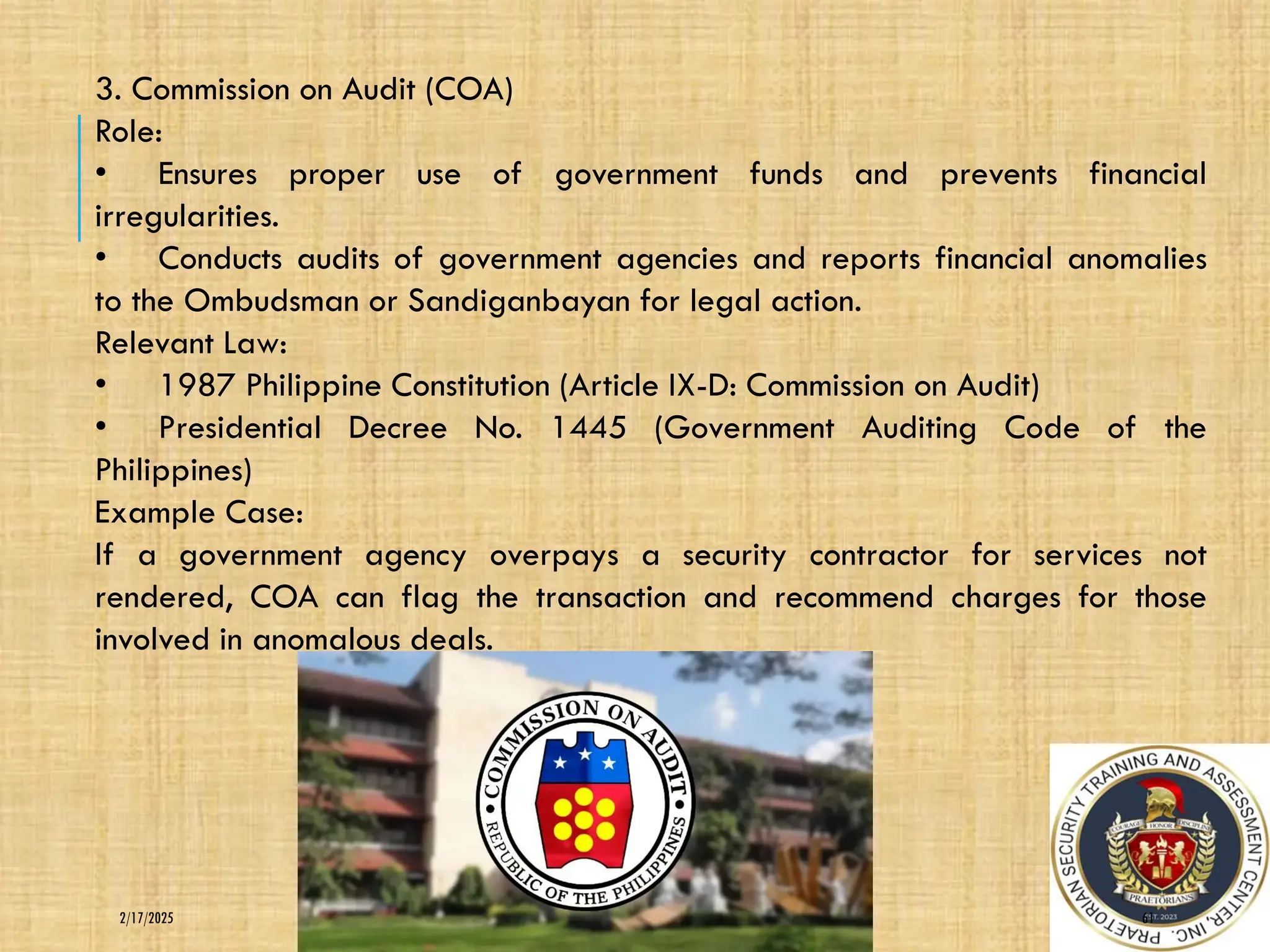 61
2/17/2025
3. Commission on Audit (COA)
Role:
• Ensures proper use of government funds and prevents financial
irregularities.
• Conducts audits of government agencies and reports financial anomalies
to the Ombudsman or Sandiganbayan for legal action.
Relevant Law:
• 1987 Philippine Constitution (Article IX-D: Commission on Audit)
• Presidential Decree No. 1445 (Government Auditing Code of the
Philippines)
Example Case:
If a government agency overpays a security contractor for services not
rendered, COA can flag the transaction and recommend charges for those
involved in anomalous deals.
 