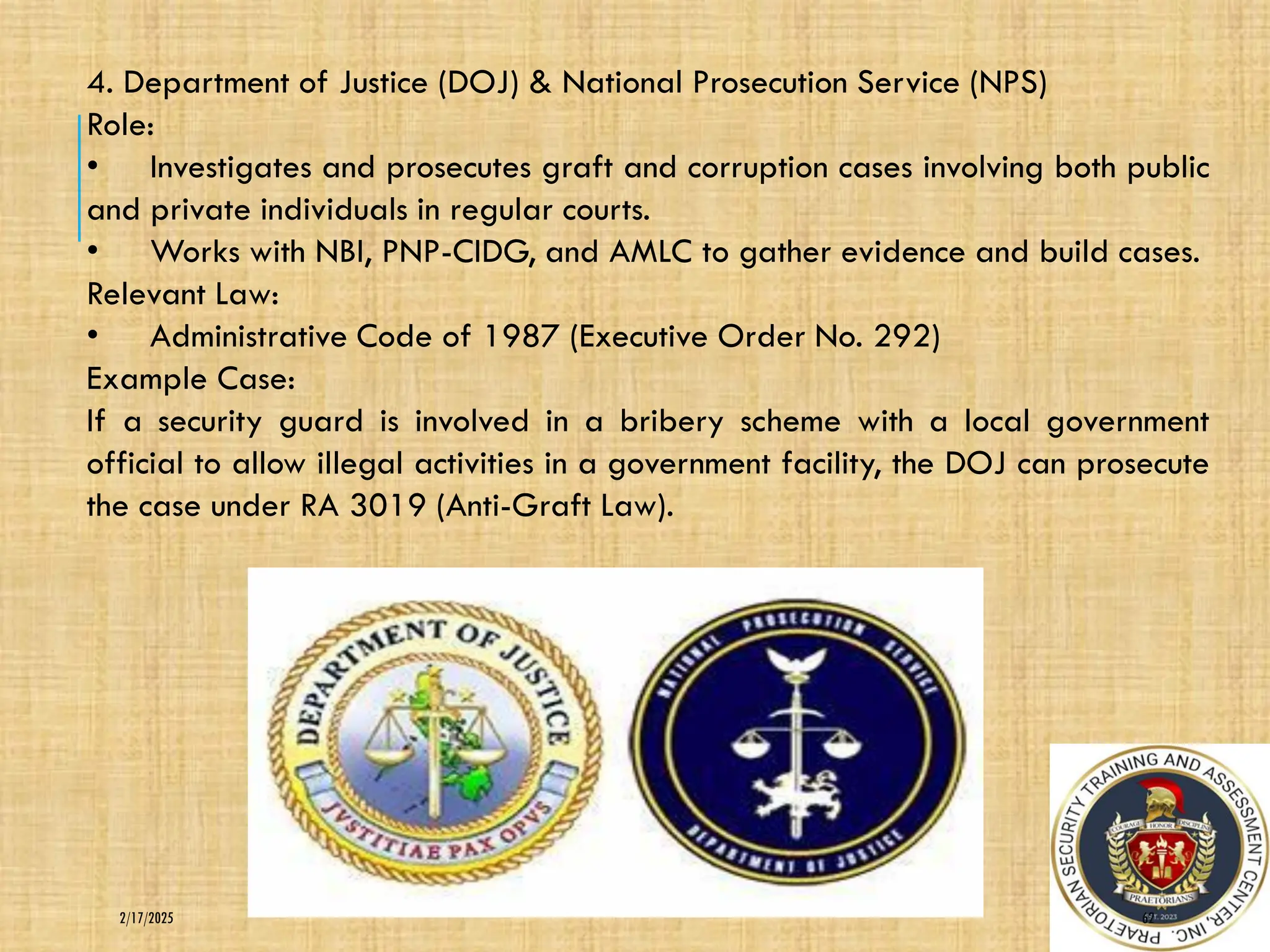 62
2/17/2025
4. Department of Justice (DOJ) & National Prosecution Service (NPS)
Role:
• Investigates and prosecutes graft and corruption cases involving both public
and private individuals in regular courts.
• Works with NBI, PNP-CIDG, and AMLC to gather evidence and build cases.
Relevant Law:
• Administrative Code of 1987 (Executive Order No. 292)
Example Case:
If a security guard is involved in a bribery scheme with a local government
official to allow illegal activities in a government facility, the DOJ can prosecute
the case under RA 3019 (Anti-Graft Law).
 