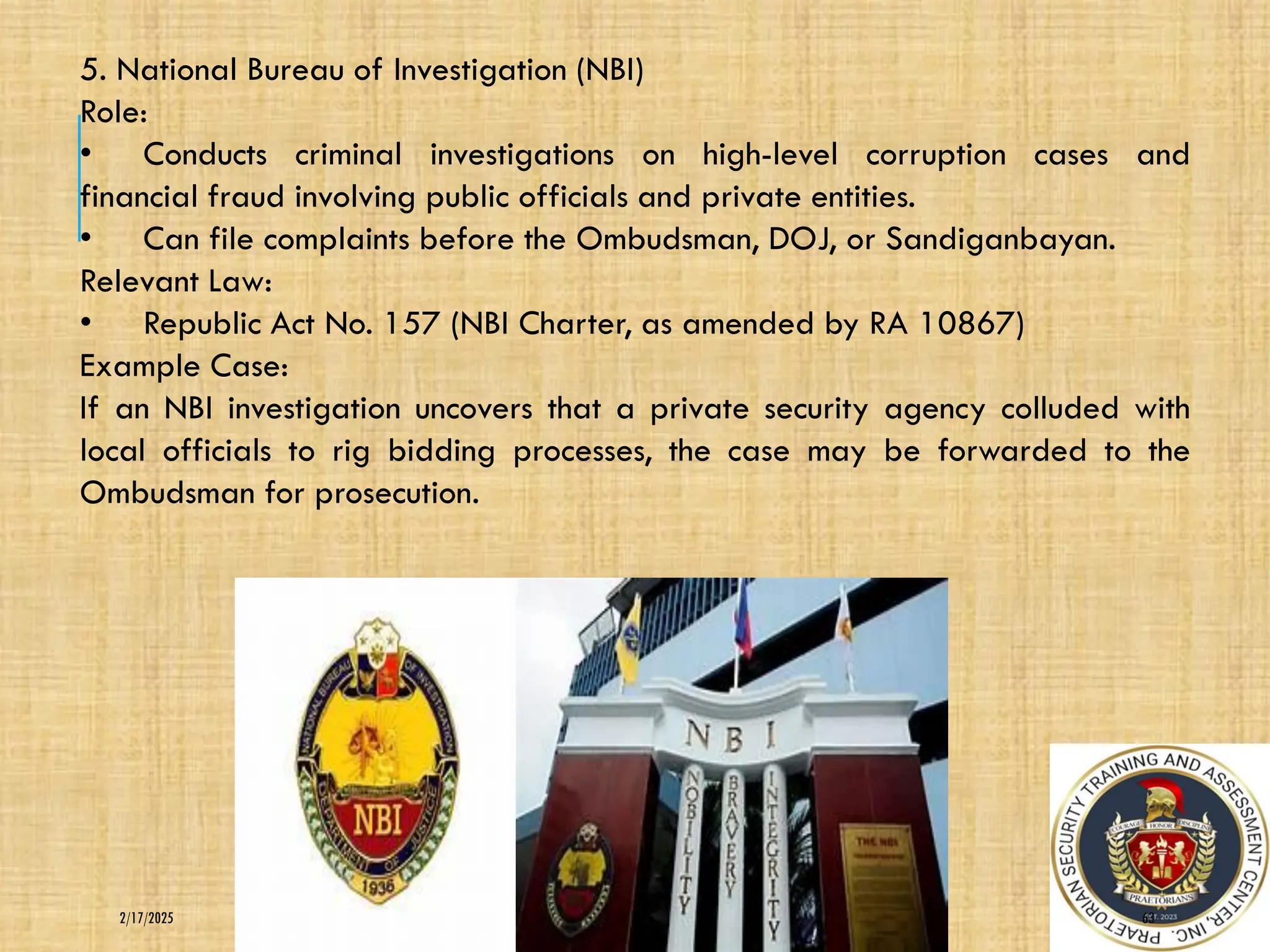 63
2/17/2025
5. National Bureau of Investigation (NBI)
Role:
• Conducts criminal investigations on high-level corruption cases and
financial fraud involving public officials and private entities.
• Can file complaints before the Ombudsman, DOJ, or Sandiganbayan.
Relevant Law:
• Republic Act No. 157 (NBI Charter, as amended by RA 10867)
Example Case:
If an NBI investigation uncovers that a private security agency colluded with
local officials to rig bidding processes, the case may be forwarded to the
Ombudsman for prosecution.
 