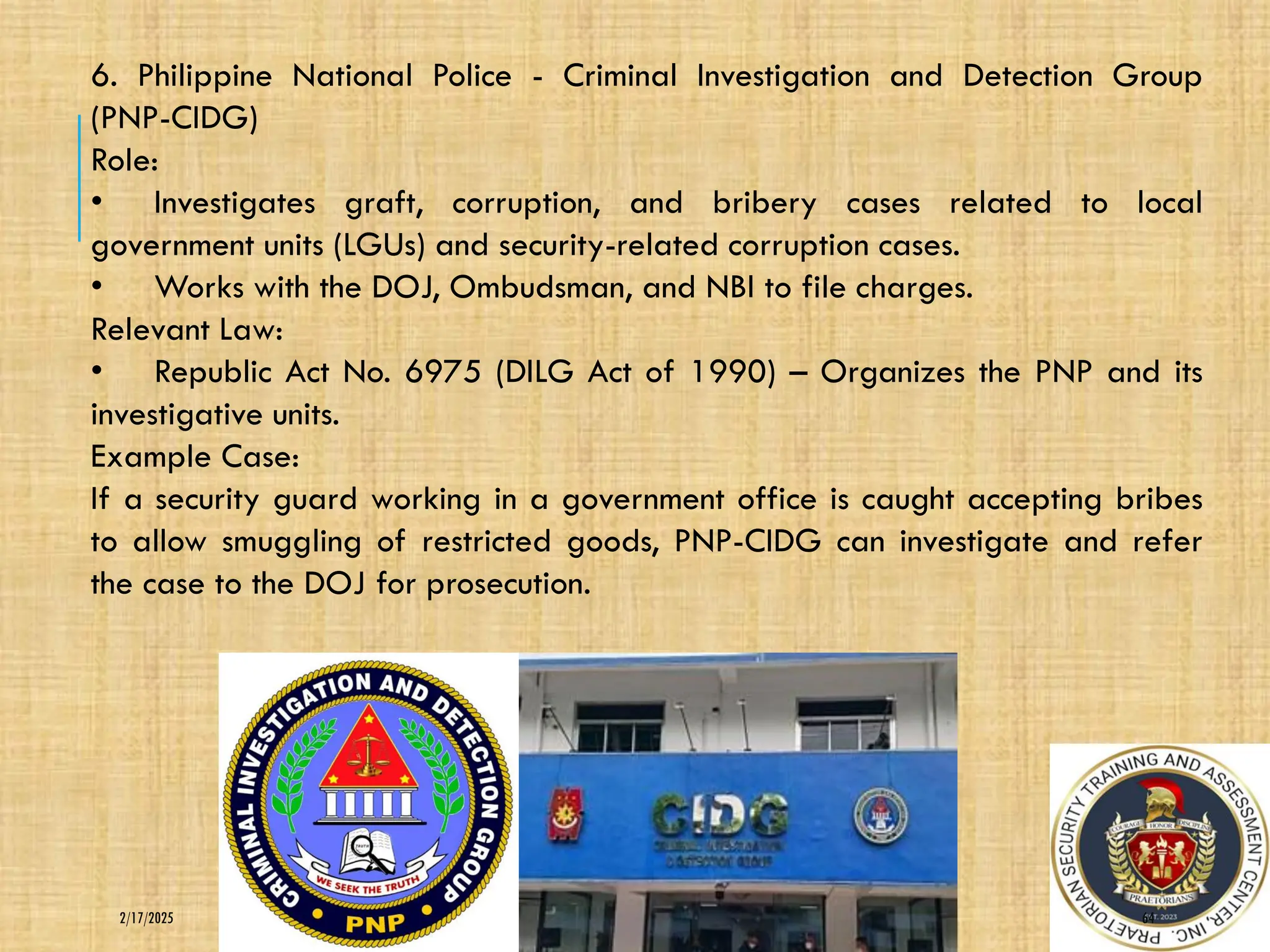 64
2/17/2025
6. Philippine National Police - Criminal Investigation and Detection Group
(PNP-CIDG)
Role:
• Investigates graft, corruption, and bribery cases related to local
government units (LGUs) and security-related corruption cases.
• Works with the DOJ, Ombudsman, and NBI to file charges.
Relevant Law:
• Republic Act No. 6975 (DILG Act of 1990) – Organizes the PNP and its
investigative units.
Example Case:
If a security guard working in a government office is caught accepting bribes
to allow smuggling of restricted goods, PNP-CIDG can investigate and refer
the case to the DOJ for prosecution.
 