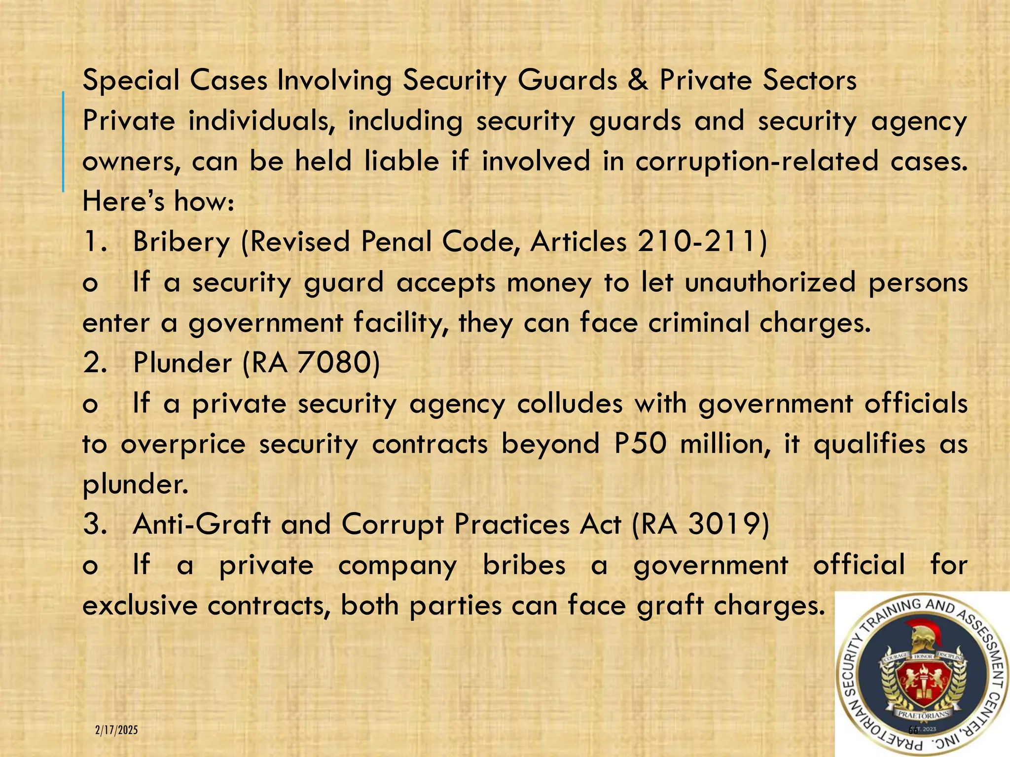 66
2/17/2025
Special Cases Involving Security Guards & Private Sectors
Private individuals, including security guards and security agency
owners, can be held liable if involved in corruption-related cases.
Here’s how:
1. Bribery (Revised Penal Code, Articles 210-211)
o If a security guard accepts money to let unauthorized persons
enter a government facility, they can face criminal charges.
2. Plunder (RA 7080)
o If a private security agency colludes with government officials
to overprice security contracts beyond P50 million, it qualifies as
plunder.
3. Anti-Graft and Corrupt Practices Act (RA 3019)
o If a private company bribes a government official for
exclusive contracts, both parties can face graft charges.
 