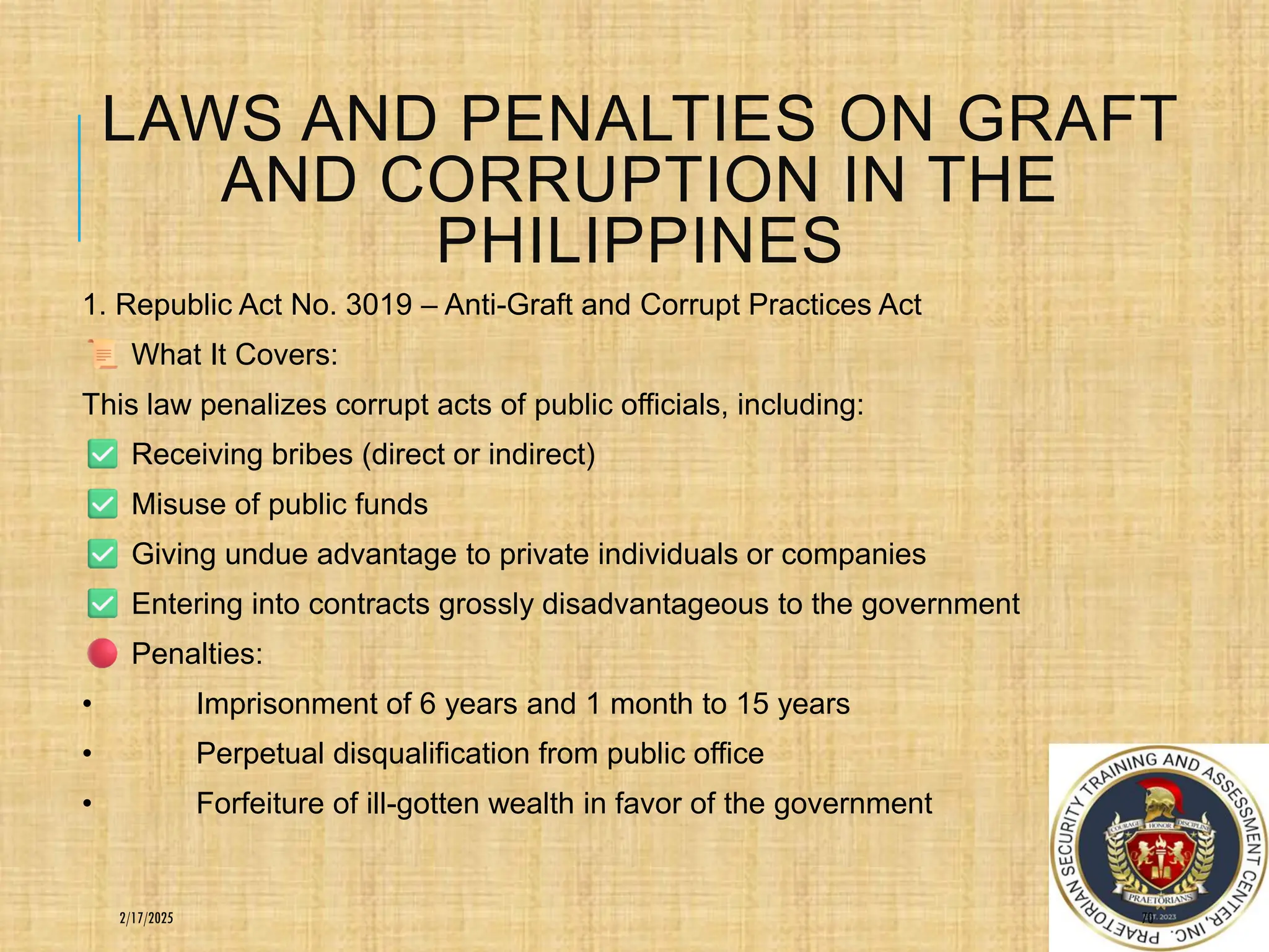 LAWS AND PENALTIES ON GRAFT
AND CORRUPTION IN THE
PHILIPPINES
1. Republic Act No. 3019 – Anti-Graft and Corrupt Practices Act
What It Covers:
This law penalizes corrupt acts of public officials, including:
Receiving bribes (direct or indirect)
Misuse of public funds
Giving undue advantage to private individuals or companies
Entering into contracts grossly disadvantageous to the government
Penalties:
• Imprisonment of 6 years and 1 month to 15 years
• Perpetual disqualification from public office
• Forfeiture of ill-gotten wealth in favor of the government
70
2/17/2025
 