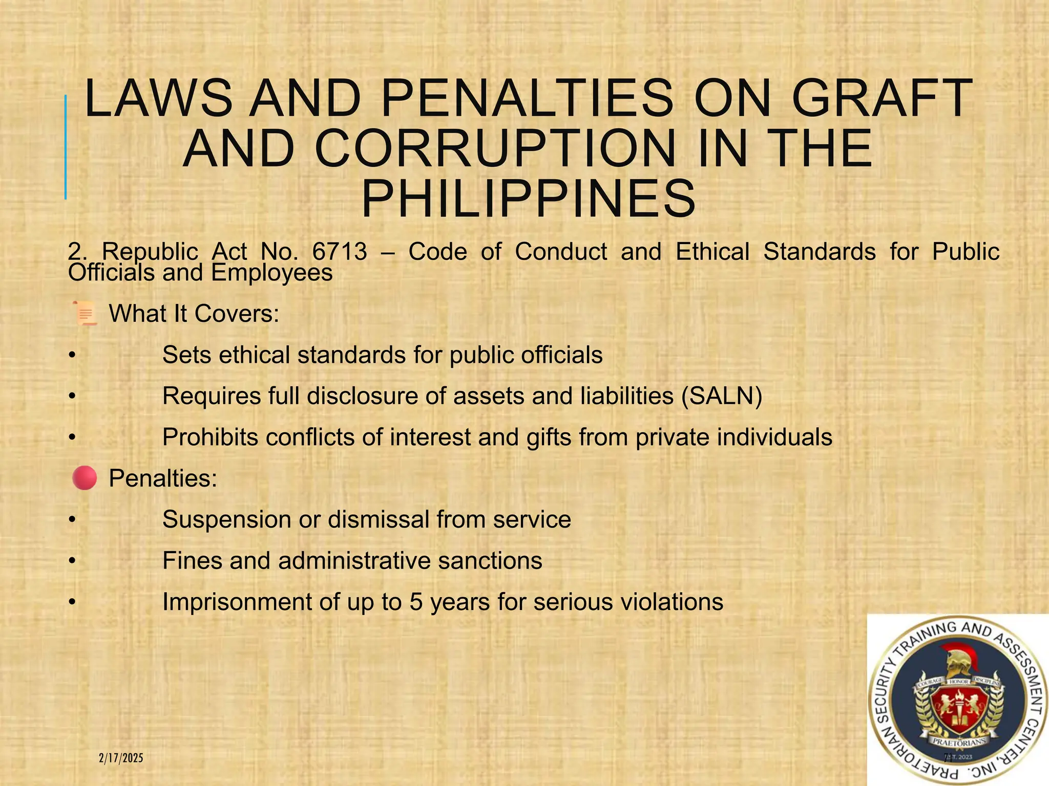 LAWS AND PENALTIES ON GRAFT
AND CORRUPTION IN THE
PHILIPPINES
2. Republic Act No. 6713 – Code of Conduct and Ethical Standards for Public
Officials and Employees
What It Covers:
• Sets ethical standards for public officials
• Requires full disclosure of assets and liabilities (SALN)
• Prohibits conflicts of interest and gifts from private individuals
Penalties:
• Suspension or dismissal from service
• Fines and administrative sanctions
• Imprisonment of up to 5 years for serious violations
71
2/17/2025
 