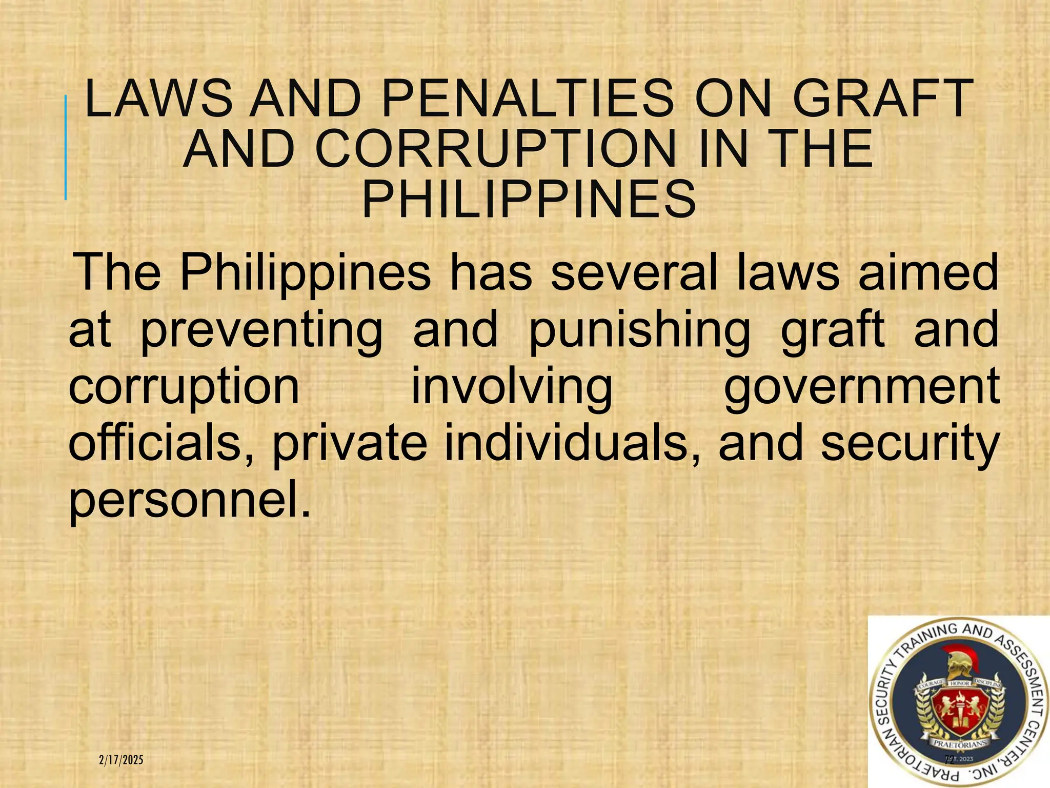LAWS AND PENALTIES ON GRAFT
AND CORRUPTION IN THE
PHILIPPINES
The Philippines has several laws aimed
at preventing and punishing graft and
corruption involving government
officials, private individuals, and security
personnel.
72
2/17/2025
 