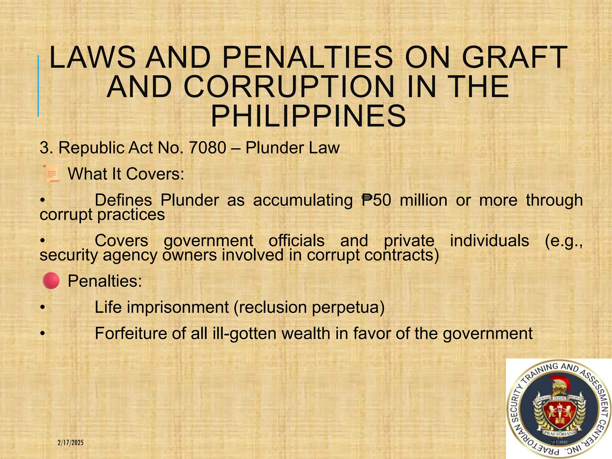 LAWS AND PENALTIES ON GRAFT
AND CORRUPTION IN THE
PHILIPPINES
3. Republic Act No. 7080 – Plunder Law
What It Covers:
• Defines Plunder as accumulating ₱50 million or more through
corrupt practices
• Covers government officials and private individuals (e.g.,
security agency owners involved in corrupt contracts)
Penalties:
• Life imprisonment (reclusion perpetua)
• Forfeiture of all ill-gotten wealth in favor of the government
73
2/17/2025
 