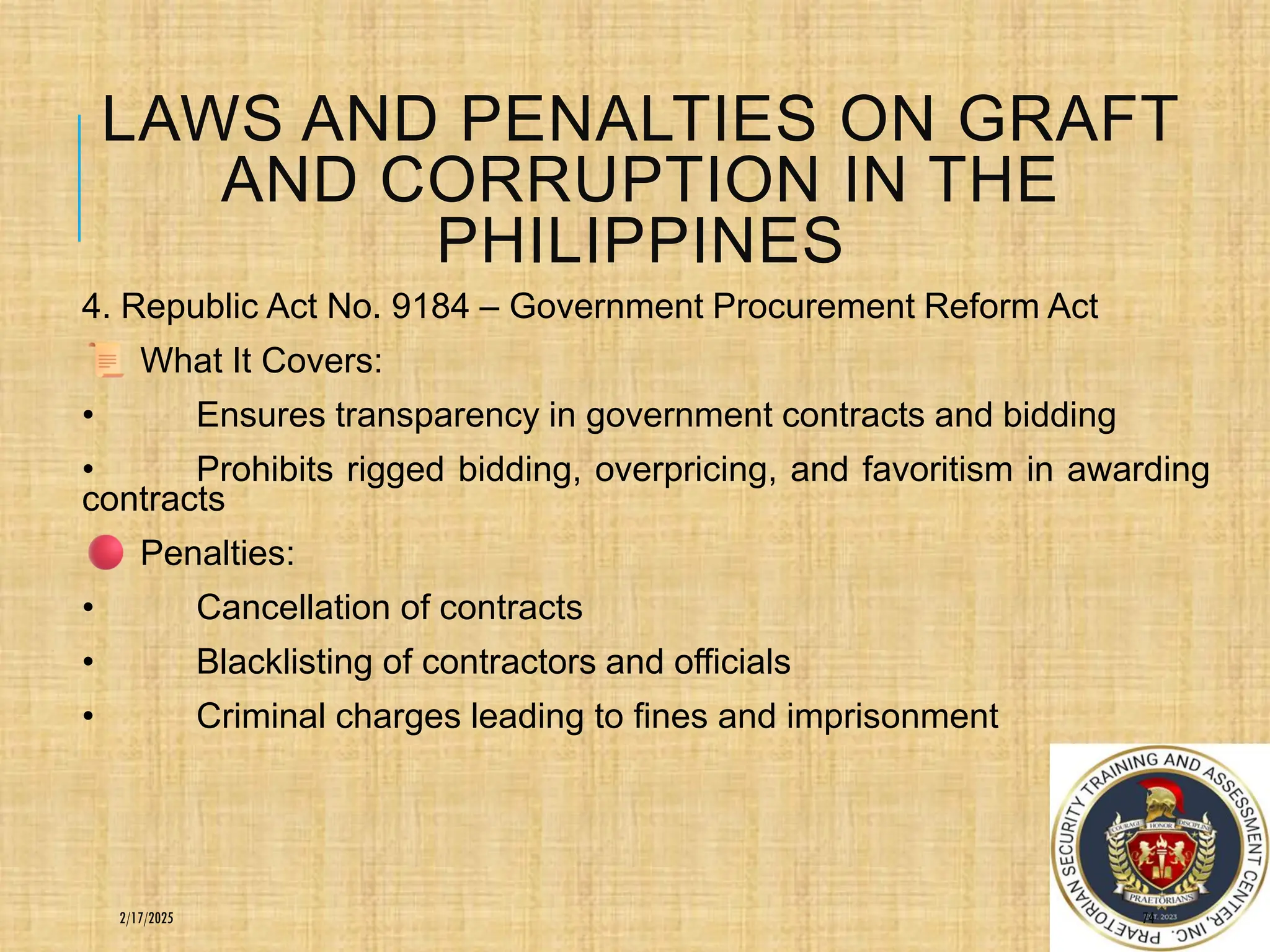 LAWS AND PENALTIES ON GRAFT
AND CORRUPTION IN THE
PHILIPPINES
4. Republic Act No. 9184 – Government Procurement Reform Act
What It Covers:
• Ensures transparency in government contracts and bidding
• Prohibits rigged bidding, overpricing, and favoritism in awarding
contracts
Penalties:
• Cancellation of contracts
• Blacklisting of contractors and officials
• Criminal charges leading to fines and imprisonment
74
2/17/2025
 