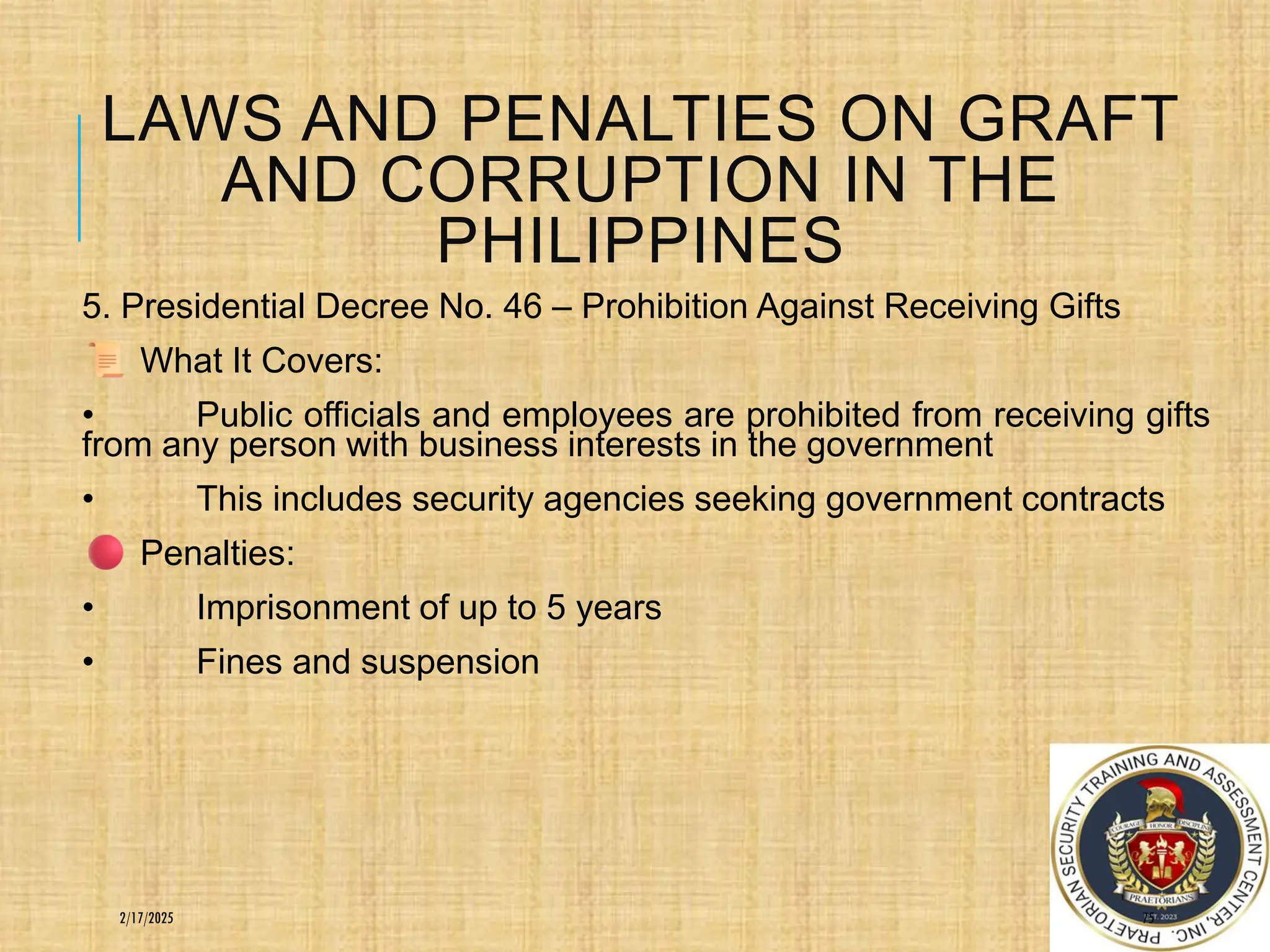 LAWS AND PENALTIES ON GRAFT
AND CORRUPTION IN THE
PHILIPPINES
5. Presidential Decree No. 46 – Prohibition Against Receiving Gifts
What It Covers:
• Public officials and employees are prohibited from receiving gifts
from any person with business interests in the government
• This includes security agencies seeking government contracts
Penalties:
• Imprisonment of up to 5 years
• Fines and suspension
75
2/17/2025
 