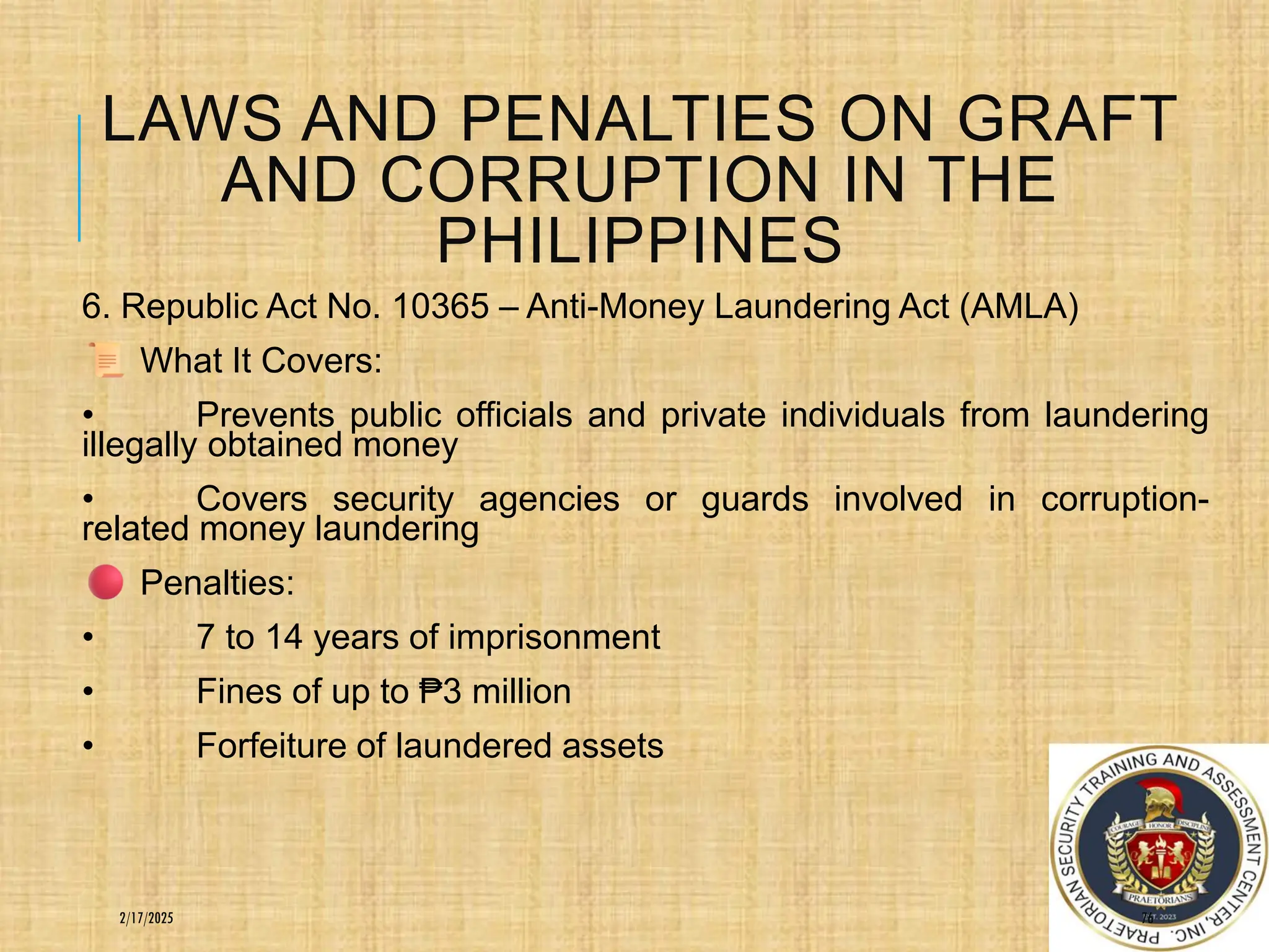 LAWS AND PENALTIES ON GRAFT
AND CORRUPTION IN THE
PHILIPPINES
6. Republic Act No. 10365 – Anti-Money Laundering Act (AMLA)
What It Covers:
• Prevents public officials and private individuals from laundering
illegally obtained money
• Covers security agencies or guards involved in corruption-
related money laundering
Penalties:
• 7 to 14 years of imprisonment
• Fines of up to ₱3 million
• Forfeiture of laundered assets
76
2/17/2025
 