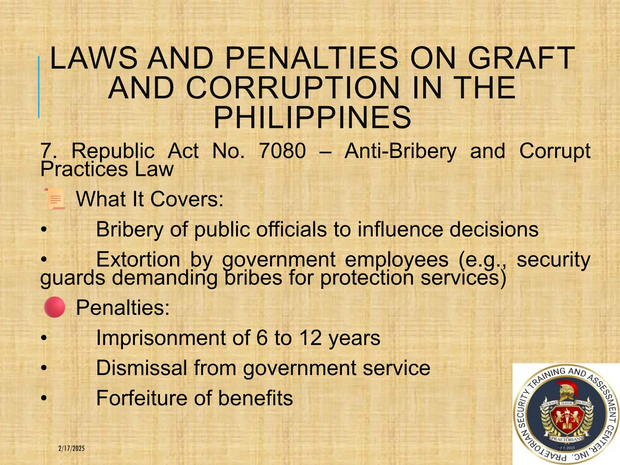 LAWS AND PENALTIES ON GRAFT
AND CORRUPTION IN THE
PHILIPPINES
7. Republic Act No. 7080 – Anti-Bribery and Corrupt
Practices Law
What It Covers:
• Bribery of public officials to influence decisions
• Extortion by government employees (e.g., security
guards demanding bribes for protection services)
Penalties:
• Imprisonment of 6 to 12 years
• Dismissal from government service
• Forfeiture of benefits
77
2/17/2025
 
