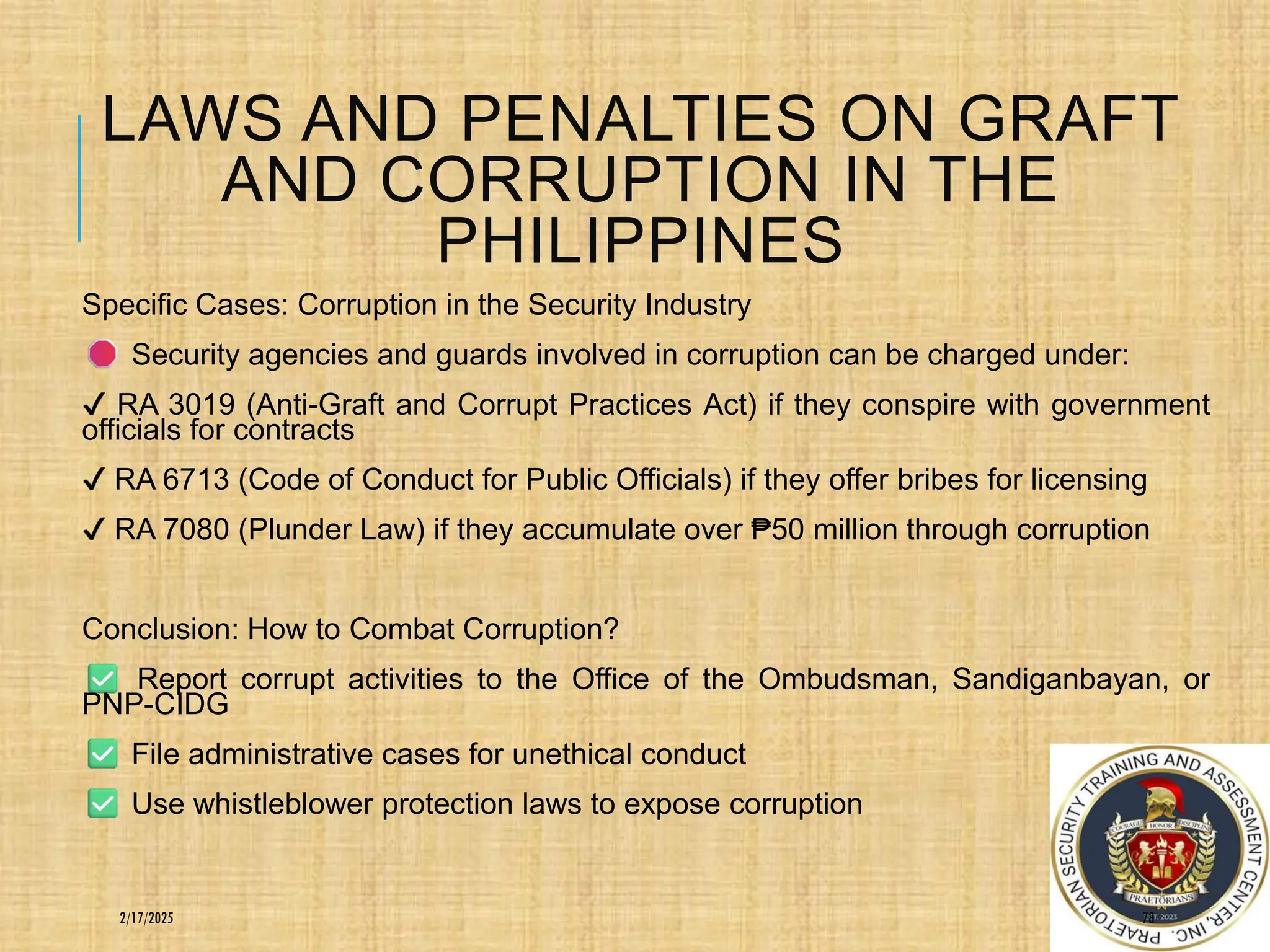 LAWS AND PENALTIES ON GRAFT
AND CORRUPTION IN THE
PHILIPPINES
Specific Cases: Corruption in the Security Industry
Security agencies and guards involved in corruption can be charged under:
RA 3019 (Anti-Graft and Corrupt Practices Act) if they conspire with government
officials for contracts
RA 6713 (Code of Conduct for Public Officials) if they offer bribes for licensing
RA 7080 (Plunder Law) if they accumulate over ₱50 million through corruption
Conclusion: How to Combat Corruption?
Report corrupt activities to the Office of the Ombudsman, Sandiganbayan, or
PNP-CIDG
File administrative cases for unethical conduct
Use whistleblower protection laws to expose corruption
78
2/17/2025
 