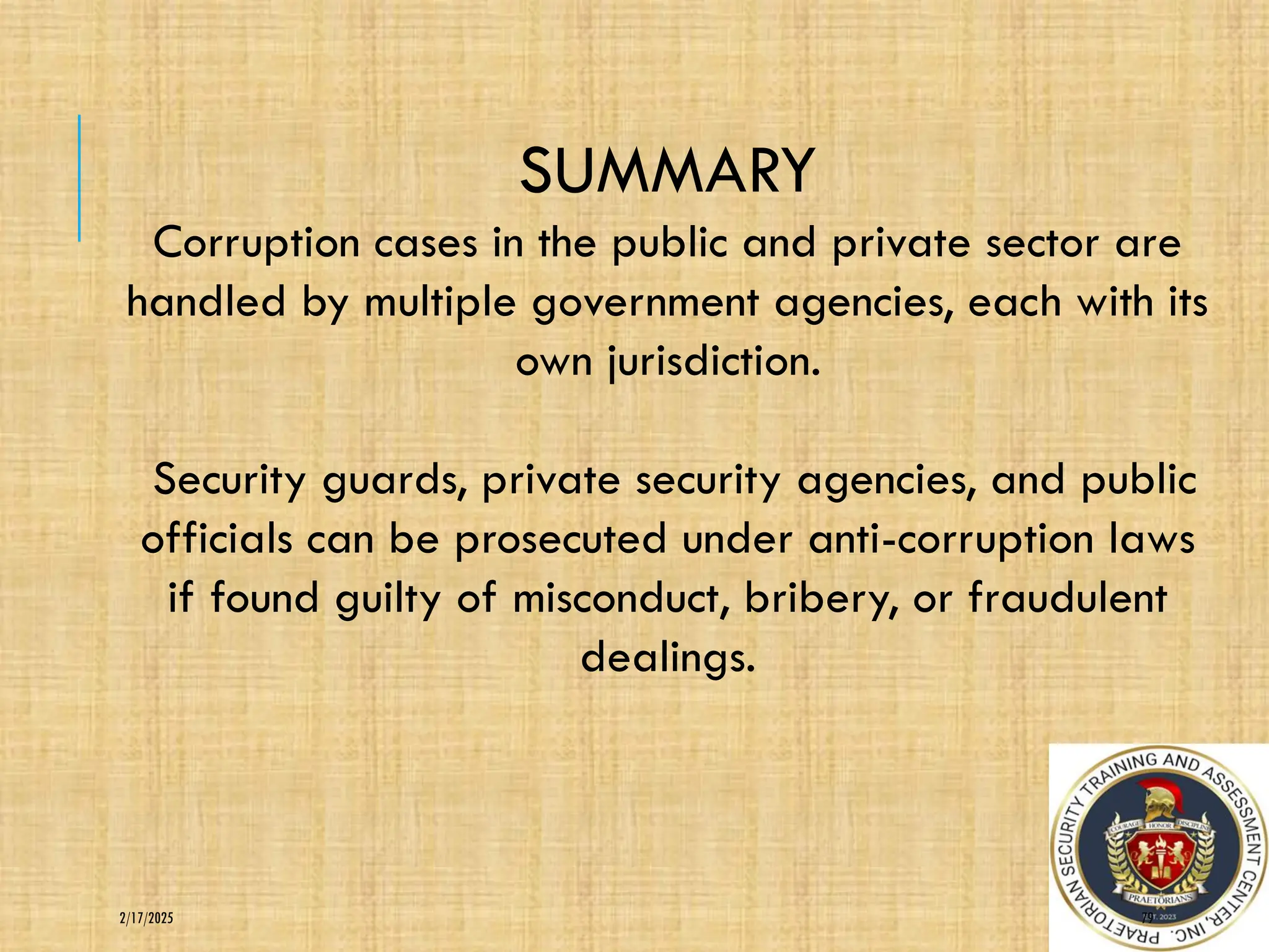 79
2/17/2025
SUMMARY
Corruption cases in the public and private sector are
handled by multiple government agencies, each with its
own jurisdiction.
Security guards, private security agencies, and public
officials can be prosecuted under anti-corruption laws
if found guilty of misconduct, bribery, or fraudulent
dealings.
 