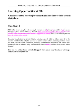 MODULE 4 : VALUES, SELF-IMAGE AND SELF-ESTEEM


Learning Opportunities at BB:
Choose one of the following two case studies and answer the questions
that follow.


Case Study 1
Melvin has always grappled with his weight problem since Pprimary Sschool. He ateats because
he enjoyeds food and when he wais stressed. When his mother suggested that he joins Since he
was not really disagreeable to his mother’s suggestion of joining the BB, he simply signed up
since he did not really mind it.

From day one, he discovered that while the activities were all right, he did not really fit in. He
was not confident when asked to lead and he seemed always to have too many questions which
the others felt were ‘dumb’. In addition, he always felt like he was the odd one out. Melvin feels
trapped because he does not really have anyone to confide with in. Even if he did, where would
he start?

How can you advise Melvin not to feel trapped? How can an understanding of self-image
and self-esteem help Melvin?




                                               10
 