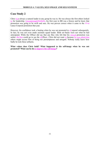 MODULE 4 : VALUES, SELF-IMAGE AND SELF-ESTEEM


Case Study 2
Chris iwas always a natural leader in any group he was in. He was always the first others looked
to for leadership. UnsurprisinglySimilarly, his first year in BB was a breeze and he knew that
promotion was going to be swift and sure. He was proven correct when it came to the ?? to
Lance Corporal promotion that year.

However, his confidence took a beating when he was not promoted to cCorporal subsequently.
In fact, he was not even made assistant squad leader. Both set backs were not what he had
anticipated. While the Officer did say that any Boy who felt that his missed promotion was
unfair, the boy could go to see the oOfficer., Chris did not want to because he was afraid that
others might accuse him of being too presumptuous and arrogant. Nobody really knew how
badly he took these setbacks.

What values does Chris hold? What happened to his self-image when he was not
promoted? What can he do to improve his self-image?




                                              11
 