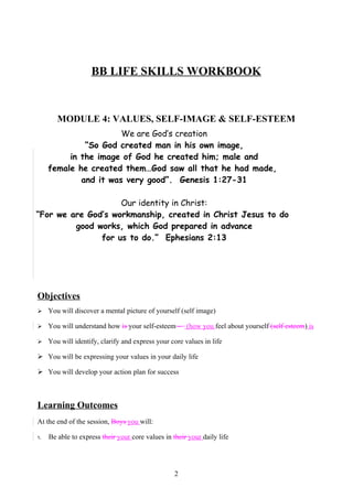 MODULE 4 : VALUES, SELF-IMAGE AND SELF-ESTEEM




                    BB LIFE SKILLS WORKBOOK


        MODULE 4: VALUES, SELF-IMAGE & SELF-ESTEEM
                       We are God’s creation
              “So God created man in his own image,
          in the image of God he created him; male and
     female he created them…God saw all that he had made,
             and it was very good”. Genesis 1:27-31

                    Our identity in Christ:
“For we are God’s workmanship, created in Christ Jesus to do
         good works, which God prepared in advance
               for us to do.” Ephesians 2:13




Objectives
    You will discover a mental picture of yourself (self image)

    You will understand how is your self-esteem – (how you feel about yourself (self esteem) is

    You will identify, clarify and express your core values in life

 You will be expressing your values in your daily life

 You will develop your action plan for success



Learning Outcomes
At the end of the session, Boys you will:

1.   Be able to express their your core values in their your daily life




                                                   2
 