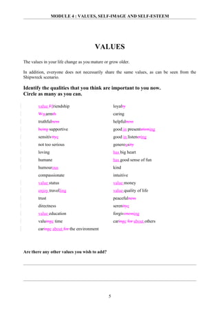 MODULE 4 : VALUES, SELF-IMAGE AND SELF-ESTEEM




                                       VALUES
The values in your life change as you mature or grow older.

In addition, everyone does not necessarily share the same values, as can be seen from the
Shipwreck scenario.

Identify the qualities that you think are important to you now.
Circle as many as you can.

        value Ffriendship                          loyalty
        Wwarmth                                    caring
        truthfulness                               helpfulness
        being supportive                           good in presentationing
        sensitivitye                               good in listenering
        not too serious                            generousity
        loving                                     has big heart
        humane                                     has good sense of fun
        humourous                                  kind
        compassionate                              intuitive
        value status                               value money
        enjoy travelling                           value quality of life
        trust                                      peacefulness
        directness                                 serenitye
        value education                            forgivenessing
        valuinge time                              caringe for about others
        caringe about for the environment




Are there any other values you wish to add?




                                               5
 