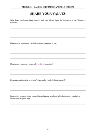 MODULE 4 : VALUES, SELF-IMAGE AND SELF-ESTEEM


                         SHARE YOUR VALUES
What have you learnt about yourself and your friends from the discussion in the Shipwreck
scenario?




Choose three values that you feel are most important to you.




Choose one value and explain why is this is important?.




How does adding value to people’s lives make you feel about yourself?




Do you feel you appreciate yourself better because you have helped others feel good about
themselves? Explain why.




                                               6
 