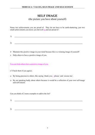 MODULE 4 : VALUES, SELF-IMAGE AND SELF-ESTEEM



                                     SELF IMAGE
                         (the picture you have about yourself)


Name two achievements you are proud of. They do not have to be earth-shattering, just two
small achievements you know you did well in and are proud of :


1)


2)



 Maintain this positive image in your mind because this is a winning image of yourself!
    Help others to have a positive image of you.



You can help others have a positive image of you


(√ Check them if you agree):

    By being gracious to others, like saying ‘thank you’, ‘please’ and ‘excuse me’.

    By not speaking badly about others because it would be a reflection of your own self-image
     and self-esteem.




Can you think of 2 more examples to add to the list?


1)



2)




                                                    7
 