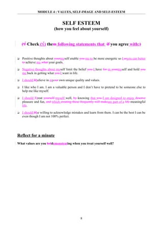 MODULE 4 : VALUES, SELF-IMAGE AND SELF-ESTEEM


                                  SELF ESTEEM
                           (how you feel about yourself)


    (√ Check (√) them following statements that if you agree with:)


   Positive thoughts about yourmyself enable you me to be more energetic so I asyou can better
    to achieve my what your goals.

   Negative thoughts about myself limit the belief you I have for in yourmyself and hold you
    me back in getting what you I want in life.

   I should Bbelieve in myour own unique quality and values.

   I like who I am. I am a valuable person and I don’t have to pretend to be someone else to
    help me like myself.

   I should Ttreat yourself myself well, by knowing that you I am designed to enjoy deserve
    pleasure and fun, and which creating these frequently will makeare part of a life meaningful
    life.

   I should Bbe willing to acknowledge mistakes and learn from them. I can be the best I can be
    even though I am not 100% perfect.




Reflect for a minute
What values are you holdemonstrating when you treat yourself well?




                                               8
 