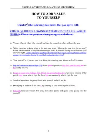 MODULE 4 : VALUES, SELF-IMAGE AND SELF-ESTEEM


                            HOW TO ADD VALUE
                              TO YOURSELF

         Check (√) the following statements that you agree with:

CHECK (√) THE FOLLOWING STATEMENTS THAT YOU AGREE
WITH:(√ Check the pointers when you agree with them )


   You are of great value. Like yourself and care for yourself so others will care for you.

   When you want to know what to do, ask your heart, ‘What is the very best for me now?’
    Listen for the answer. It may not come straight away. A pleasant feeling will affirm that your
    answer is right. [Is this a positive teaching? Sounds very New Age! Anyway, the last sentence
    appears to contradict the fourth point below about feeling right]

   Treat yourself as if you are your best friend, then treating your friends well will be easier.

   Say ‘no’ whenever it feels right [??]. Some good experiences may feel good but may are not
    be healthy for you.

   Listen to your own feelings first. Don’t run around asking for everyone’s opinion. Other
    people may know what is right for them, but not necessarily what is right for you.

   Set clear boundaries for yourself and what you will and will not do.

   Don’t jump in and talk all the time,; try listening to your friend’s point of view.

   Set aside time for yourself. Get away from other people and spend some quality time for
    yourself.




                                                  9
 