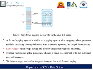 Department of CSE- Data Science
 A demand-paging system is similar to a paging system with swapping where processes
reside in secondary memory When we want to execute a process, we swap it into memory.
 Lazy swapper never swaps a page into memory unless that page will be needed.
 swapper manipulates entire processes, whereas a pager is concerned with the individual
pages of a process.
 We thus use pager, rather than swapper, in connection with demand paging.
Figure : Transfer of a paged memory to contiguous disk space
 