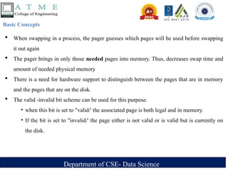 Department of CSE- Data Science
Basic Concepts
 When swapping in a process, the pager guesses which pages will be used before swapping
it out again
 The pager brings in only those needed pages into memory. Thus, decreases swap time and
amount of needed physical memory
 There is a need for hardware support to distinguish between the pages that are in memory
and the pages that are on the disk.
 The valid -invalid bit scheme can be used for this purpose.
‣ when this bit is set to "valid/' the associated page is both legal and in memory.
‣ If the bit is set to "invalid/' the page either is not valid or is valid but is currently on
the disk.
 