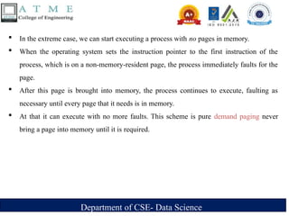Department of CSE- Data Science
 In the extreme case, we can start executing a process with no pages in memory.
 When the operating system sets the instruction pointer to the first instruction of the
process, which is on a non-memory-resident page, the process immediately faults for the
page.
 After this page is brought into memory, the process continues to execute, faulting as
necessary until every page that it needs is in memory.
 At that it can execute with no more faults. This scheme is pure demand paging never
bring a page into memory until it is required.
 