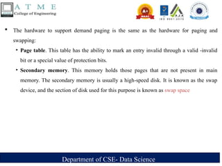Department of CSE- Data Science
 The hardware to support demand paging is the same as the hardware for paging and
swapping:
‣ Page table. This table has the ability to mark an entry invalid through a valid -invalid
bit or a special value of protection bits.
‣ Secondary memory. This memory holds those pages that are not present in main
memory. The secondary memory is usually a high-speed disk. It is known as the swap
device, and the section of disk used for this purpose is known as swap space
 