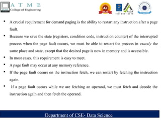 Department of CSE- Data Science
 A crucial requirement for demand paging is the ability to restart any instruction after a page
fault.
 Because we save the state (registers, condition code, instruction counter) of the interrupted
process when the page fault occurs, we must be able to restart the process in exactly the
same place and state, except that the desired page is now in memory and is accessible.
 In most cases, this requirement is easy to meet.
 A page fault may occur at any memory reference.
 If the page fault occurs on the instruction fetch, we can restart by fetching the instruction
again.
 If a page fault occurs while we are fetching an operand, we must fetch and decode the
instruction again and then fetch the operand.
 
