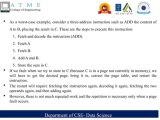 Department of CSE- Data Science
 As a worst-case example, consider a three-address instruction such as ADD the content of
A to B, placing the result in C. These are the steps to execute this instruction:
1. Fetch and decode the instruction (ADD).
2. Fetch A
3. Fetch B.
4. Add A and B.
5. Store the sum in C.
 If we fault when we try to store in C (because C is in a page not currently in memory), we
will have to get the desired page, bring it in, correct the page table, and restart the
instruction.
 The restart will require fetching the instruction again, decoding it again, fetching the two
operands again, and then adding again.
 However, there is not much repeated work and the repetition is necessary only when a page
fault occurs.
 