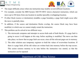 Department of CSE- Data Science
 The major difficulty arises when one instruction may modify several different locations.
 For example, consider the IBM System 360/370 MVC (move character) instruction, which can
move up to 256 bytes from one location to another (possibly overlapping) location.
 If either block (source or destination) straddles a page boundary, a page fault might occur after
the move is partially done.
 In addition, if the source and destination blocks overlap, the source block may have been
modified, in which case we cannot simply restart the instruction.
 This problem can be solved in two different ways.
1. The microcode computes and attempts to access both ends of both blocks. If a page fault is
going to occur it will happen at this step, before anything is modified. The move can then
take place; we know that no page fault can occur, since all the relevant pages are in memory.
2. The other solution uses temporary registers to hold the values of overwritten locations. If
there is a page fault, all the old values are written back into memory before the trap occurs.
This action restores memory to its state before the instruction was started, so that the
instruction can be repeated
 