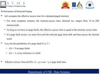 Department of CSE- Data Science
Performance of Demand Paging
 let's compute the effective access time for a demand-paged memory.
‣ For most computer systems, the memory-access time, denoted ma, ranges from 10 to 200
nanoseconds.
‣ As long as we have no page faults, the effective access time is equal to the memory access time.
‣ If a page fault occurs, we must first read the relevant page from disk and then access the desired
word
 Let p be the probability of a page fault 0  p  1
– if p = 0 no page faults
– if p = 1, every reference is a fault
 Effective Access Time (EAT)= (1 - p) x ma + p x page fault time.
 