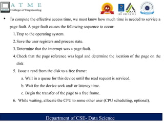Department of CSE- Data Science
 To compute the effective access time, we must know how much time is needed to service a
page fault. A page fault causes the following sequence to occur:
1.Trap to the operating system.
2.Save the user registers and process state.
3.Determine that the interrupt was a page fault.
4.Check that the page reference was legal and determine the location of the page on the
disk
5. Issue a read from the disk to a free frame:
a. Wait in a queue for this device until the read request is serviced.
b. Wait for the device seek and/ or latency time.
c. Begin the transfer of the page to a free frame.
6. While waiting, allocate the CPU to some other user (CPU scheduling, optional).
 