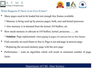 Department of CSE- Data Science
What Happens if There is no Free Frame?
 Many pages need to be loaded but not enough free frames available
‣ Memory is being used up by process pages; both, user and kernel processes
‣ Also memory is in demand from the kernel, I/O buffers, etc
 How much memory to allocate to I/O buffers, kernel, processes, … , etc
‣ Solution: Page replacement; when paging in pages of a process but no free frames
 Find currently un-used frame to free it; Page it out and page in process page
‣ Replacing the un-used memory page with the new page
 Performance – want an algorithm which will result in minimum number of page
faults
 