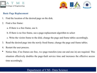 Department of CSE- Data Science
Basic Page Replacement
1. Find the location of the desired page on the disk.
2. Find a free frame:
a. If there is a free frame, use it.
b. If there is no free frame, use a page-replacement algorithm to select
c. Write the victim frame to the disk; change the page and frame tables accordingly.
3. Read the desired page into the newly freed frame; change the page and frame tables.
4. Restart the user process.
 Notice that, if no frames are free, two page transfers (one out and one in) are required. This
situation effectively doubles the page-fault service time and increases the effective access
time accordingly.
 