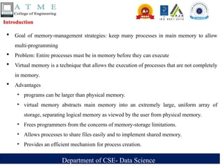 Department of CSE- Data Science
Introduction
 Goal of memory-management strategies: keep many processes in main memory to allow
multi-programming
 Problem: Entire processes must be in memory before they can execute
 Virtual memory is a technique that allows the execution of processes that are not completely
in memory.
 Advantages
‣ programs can be larger than physical memory.
‣ virtual memory abstracts main memory into an extremely large, uniform array of
storage, separating logical memory as viewed by the user from physical memory.
‣ Frees programmers from the concerns of memory-storage limitations.
‣ Allows processes to share files easily and to implement shared memory.
‣ Provides an efficient mechanism for process creation.
 