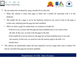 Department of CSE- Data Science
 We can reduce this overhead by using a modify bit (or dirty bit)
‣ When this scheme is used, each page or frame has a modify bit associated with it in the
hardware.
‣ The modify bit for a page is set by the hardware whenever any word or byte in the page is
written into, indicating that the page has been modified.
‣ When we select a page for replacement, we examine its modify bit.
- If the bit is set, we know that the page has been modified since it was read in from
the disk. In this case, we must write the page to the disk.
- If the modify bit is not set, however, the page has not been modified since it was read
into memory. In this case, we need not write the memory page to the disk: it is
already there.
 This scheme can significantly reduce the time required to service a page fault, since it reduces I/O
time by one-half if the page has not been modified.
 
