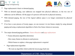 Department of CSE- Data Science
 Page replacement is basic to demand paging.
 With no demand paging, user addresses are mapped into physical addresses, so the two sets of
addresses can be different. All the pages of a process still must be in physical memory,
 With demand paging, the size of the logical address space is no longer constrained by physical
memory.
 If we have a user process of twenty pages, we can execute it in ten frames simply by using demand
paging and using a replacement algorithm to find a free frame whenever necessary.
 Two major demand-paging problems : frame allocation and page replacement
‣ Frame-allocation algorithm determines
- How many frames to allocate to each process
- Which frames to replace; when page replacement is required
‣ Page-replacement algorithm
- We want an algorithm which yields the lowest page-fault rate
 