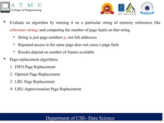 Department of CSE- Data Science
 Evaluate an algorithm by running it on a particular string of memory references (the
reference string) and computing the number of page faults on that string
‣ String is just page numbers p, not full addresses
‣ Repeated access to the same page does not cause a page fault
‣ Results depend on number of frames available
 Page-replacement algorithms
1. FIFO Page Replacement
2. Optimal Page Replacement
3. LRU Page Replacement
4. LRU-Approximation Page Replacement
 