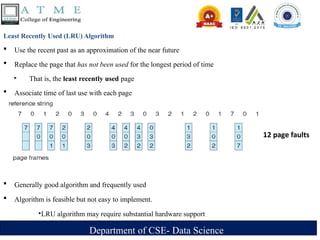 Department of CSE- Data Science
Least Recently Used (LRU) Algorithm
 Use the recent past as an approximation of the near future
 Replace the page that has not been used for the longest period of time
‣ That is, the least recently used page
 Associate time of last use with each page
 Generally good algorithm and frequently used
 Algorithm is feasible but not easy to implement.
‣LRU algorithm may require substantial hardware support
12 page faults
 