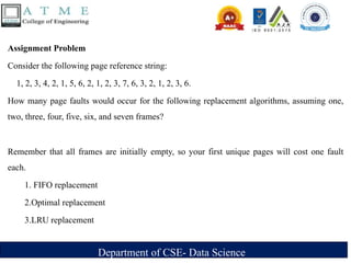 Department of CSE- Data Science
Assignment Problem
Consider the following page reference string:
1, 2, 3, 4, 2, 1, 5, 6, 2, 1, 2, 3, 7, 6, 3, 2, 1, 2, 3, 6.
How many page faults would occur for the following replacement algorithms, assuming one,
two, three, four, five, six, and seven frames?
Remember that all frames are initially empty, so your first unique pages will cost one fault
each.
1. FIFO replacement
2.Optimal replacement
3.LRU replacement
 