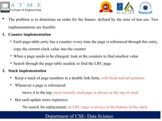 Department of CSE- Data Science
 The problem is to determine an order for the frames. defined by the time of last use. Two
implementations are feasible:
1. Counter implementation
‣ Each page-table entry has a counter; every time the page is referenced through this entry,
copy the current clock value into the counter
‣ When a page needs to be changed, look at the counters to find smallest value
‣ Search through the page-table needed; to find the LRU page
2. Stack implementation
‣ Keep a stack of page numbers in a double link form, with head and tail pointers:
‣ Whenever a page is referenced:
-move it to the top; most recently used page is always at the top of stack
‣ But each update more expensive
-No search for replacement; as LRU page is always at the bottom of the stack
 