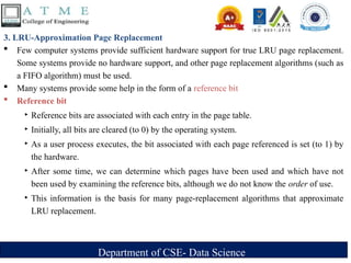 Department of CSE- Data Science
3. LRU-Approximation Page Replacement
 Few computer systems provide sufficient hardware support for true LRU page replacement.
Some systems provide no hardware support, and other page replacement algorithms (such as
a FIFO algorithm) must be used.
 Many systems provide some help in the form of a reference bit
 Reference bit
‣ Reference bits are associated with each entry in the page table.
‣ Initially, all bits are cleared (to 0) by the operating system.
‣ As a user process executes, the bit associated with each page referenced is set (to 1) by
the hardware.
‣ After some time, we can determine which pages have been used and which have not
been used by examining the reference bits, although we do not know the order of use.
‣ This information is the basis for many page-replacement algorithms that approximate
LRU replacement.
 