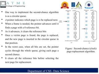 Department of CSE- Data Science
 One way to implement the second-chance algorithm
is as a circular queue.
 A pointer indicates which page is to be replaced next.
 When a frame is needed, the pointer advances until it
finds a page with a 0 reference bit.
 As it advances, it clears the reference bits
 Once a victim page is found, the page is replaced,
and the new page is inserted in the circular queue in
that position.
 In the worst case, when all bits are set, the pointer
cycles through the whole queue, giving each page a
second chance.
 It clears all the reference bits before selecting the
next page for replacement.
Figure : Second-chance (clock)
page-replacement algorithm.
 